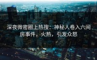 深夜微密圈上热搜：神秘人卷入六间房事件，火热，引发众怒