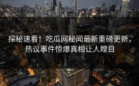 探秘速看！吃瓜网秘闻最新重磅更新，热议事件惊爆真相让人瞠目