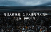 每日大赛突发：当事人亲曝成人快手全程，持续刷屏