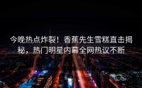 今晚热点炸裂！香蕉先生雪糕直击揭秘，热门明星内幕全网热议不断
