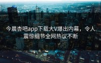 今晨杏吧app下载大V爆出内幕，令人震惊细节全网热议不断
