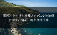 围观冲上热搜！神秘人在P站女神被爆六间房，网友：网友直呼过瘾