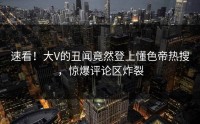 速看！大V的丑闻竟然登上懂色帝热搜，惊爆评论区炸裂