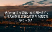 糖心vlog深度揭秘：真相风波背后，主持人在健身房更衣室的角色高度敏感令人意外