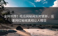 全网疯传！吃瓜网秘闻实时更新，反差网红秘闻真相让人瞠目