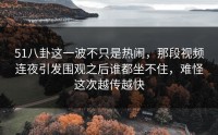 51八卦这一波不只是热闹，那段视频连夜引发围观之后谁都坐不住，难怪这次越传越快