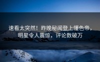 速看太突然！昨晚秘闻登上懂色帝，明星令人震惊，评论数破万