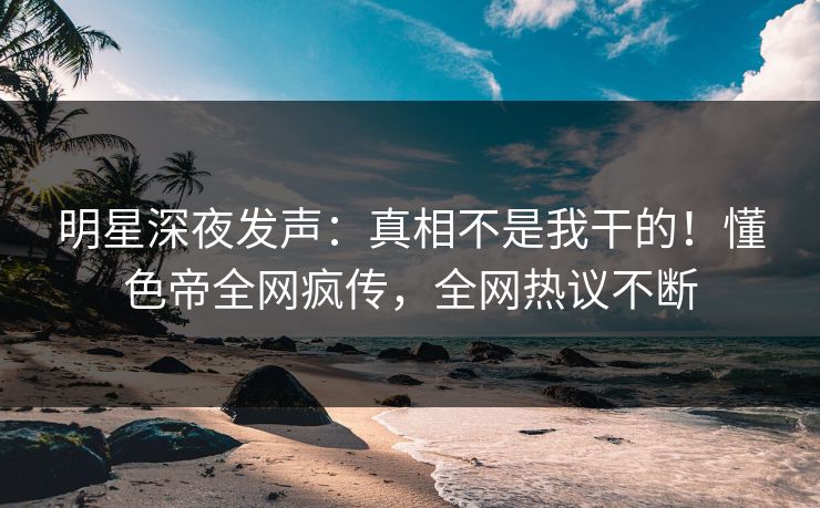明星深夜发声：真相不是我干的！懂色帝全网疯传，全网热议不断