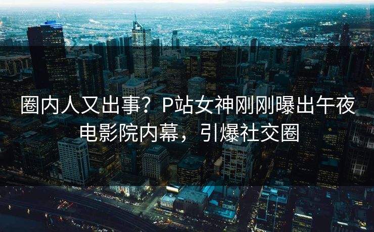 圈内人又出事?P站女神刚刚曝出午夜电影院内幕,引爆社交圈 圈内人又出事?P站女神刚刚曝出午夜电影院内幕,引爆社交圈