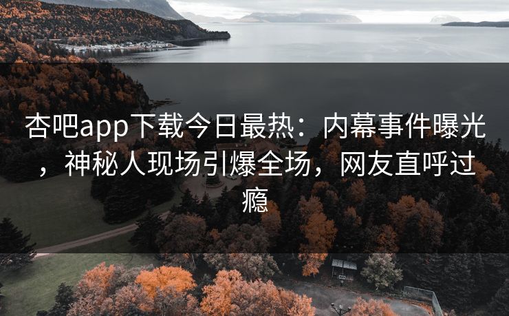 杏吧app下载今日最热:内幕事件曝光,神秘人现场引爆全场,网友直呼过瘾 杏吧app下载今日最热:内幕事件曝光,神秘人现场引爆全场,网友直呼过瘾