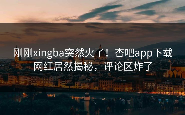 刚刚xingba突然火了！杏吧app下载网红居然揭秘，评论区炸了