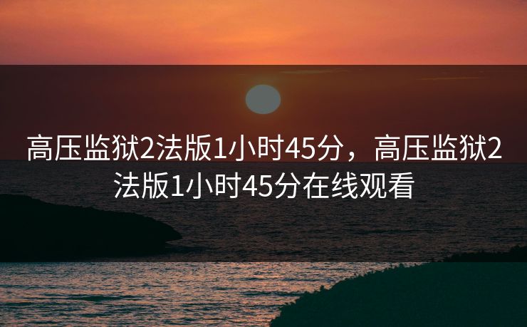 高压监狱2法版1小时45分,高压监狱2法版1小时45分在线观看 高压监狱2法版1小时45分,高压监狱2法版1小时45分在线观看
