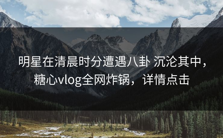 明星在清晨时分遭遇八卦 沉沦其中，糖心vlog全网炸锅，详情点击