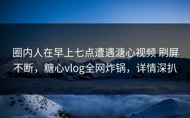 圈内人在早上七点遭遇溏心视频 刷屏不断，糖心vlog全网炸锅，详情深扒