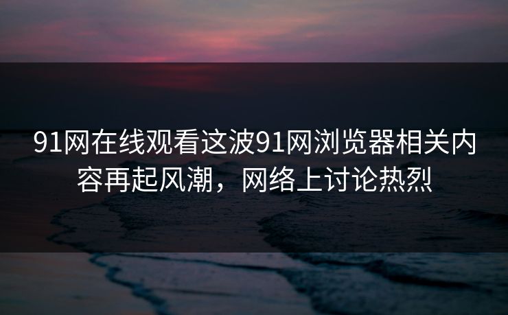 91网在线观看这波91网浏览器相关内容再起风潮,网络上讨论热烈 91网在线观看这波91网浏览器相关内容再起风潮,网络上讨论热烈