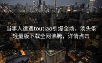 当事人遭遇toutiao引爆全场，汤头条轻量版下载全网沸腾，详情点击