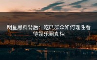 明星黑料背后：吃瓜群众如何理性看待娱乐圈真相