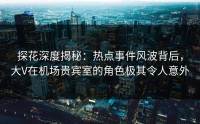 探花深度揭秘：热点事件风波背后，大V在机场贵宾室的角色极其令人意外