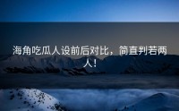 海角吃瓜人设前后对比，简直判若两人！