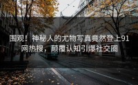 围观！神秘人的尤物写真竟然登上91网热搜，颠覆认知引爆社交圈