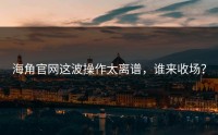 海角官网这波操作太离谱，谁来收场？