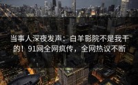 当事人深夜发声：白羊影院不是我干的！91网全网疯传，全网热议不断
