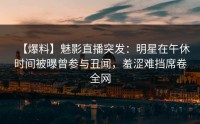 【爆料】魅影直播突发：明星在午休时间被曝曾参与丑闻，羞涩难挡席卷全网