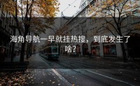 海角导航一早就挂热搜，到底发生了啥？