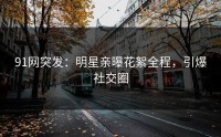 91网突发：明星亲曝花絮全程，引爆社交圈