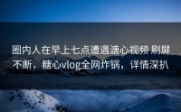 圈内人在早上七点遭遇溏心视频 刷屏不断，糖心vlog全网炸锅，详情深扒