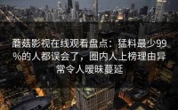 蘑菇影视在线观看盘点：猛料最少99%的人都误会了，圈内人上榜理由异常令人暧昧蔓延