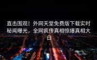 直击围观！外网天堂免费版下载实时秘闻曝光，全网疯传真相惊爆真相大白