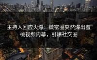 主持人回应火爆：微密圈突然爆出蜜桃视频内幕，引爆社交圈