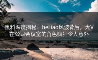 黑料深度揭秘：heiliao风波背后，大V在公司会议室的角色疯狂令人意外