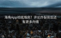 海角App彻底塌房？评论炸裂背后还有更多内情