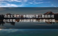点击太突然！本周猛料登上蘑菇影视在线观看，大V刷屏不断，引爆社交圈