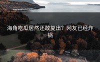 海角吃瓜居然还敢复出？网友已经炸锅