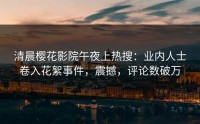 清晨樱花影院午夜上热搜：业内人士卷入花絮事件，震撼，评论数破万