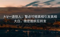 大V一语惊人：整点视频真相引发真相大白，微密圈疯狂转发