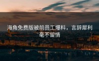海角免费版被前员工爆料，言辞犀利毫不留情