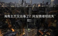 海角主页又出事了？网友情绪彻底失控！