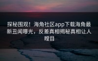 探秘围观！海角社区app下载海角最新丑闻曝光，反差真相揭秘真相让人瞠目