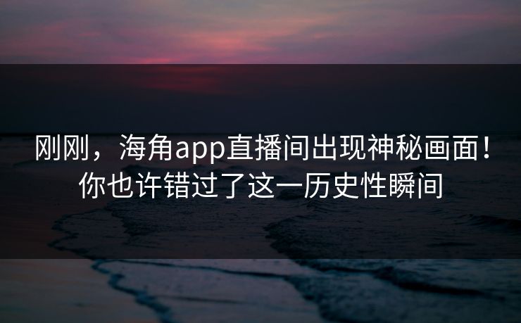 刚刚，海角app直播间出现神秘画面！你也许错过了这一历史性瞬间