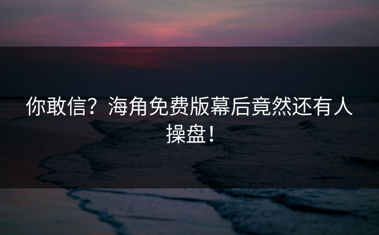 你敢信？海角免费版幕后竟然还有人操盘！