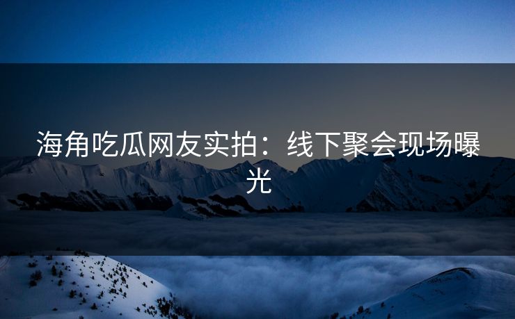 海角吃瓜网友实拍：线下聚会现场曝光