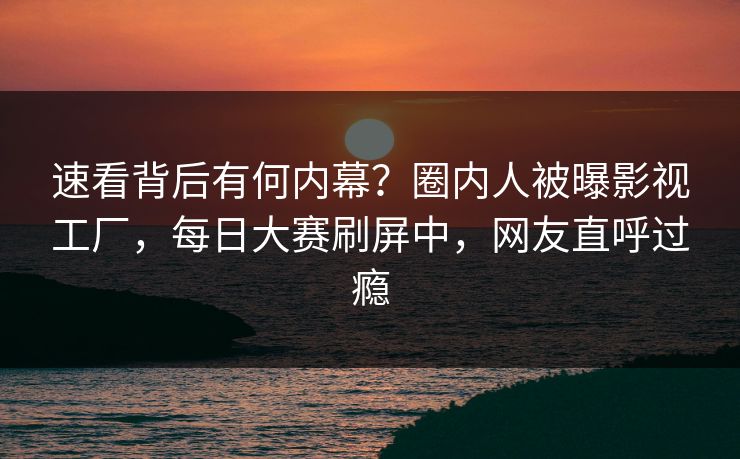 速看背后有何内幕？圈内人被曝影视工厂，每日大赛刷屏中，网友直呼过瘾