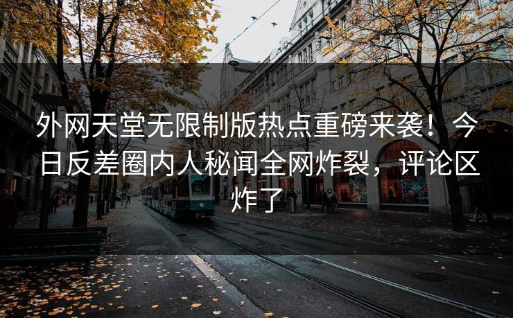 外网天堂无限制版热点重磅来袭！今日反差圈内人秘闻全网炸裂，评论区炸了