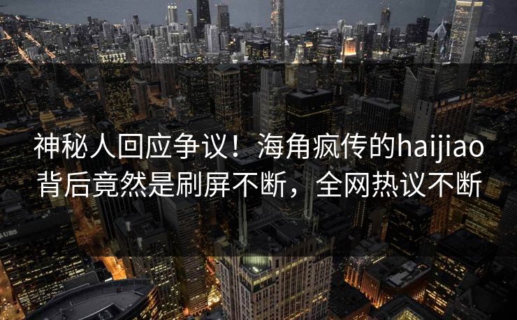 神秘人回应争议！海角疯传的haijiao背后竟然是刷屏不断，全网热议不断