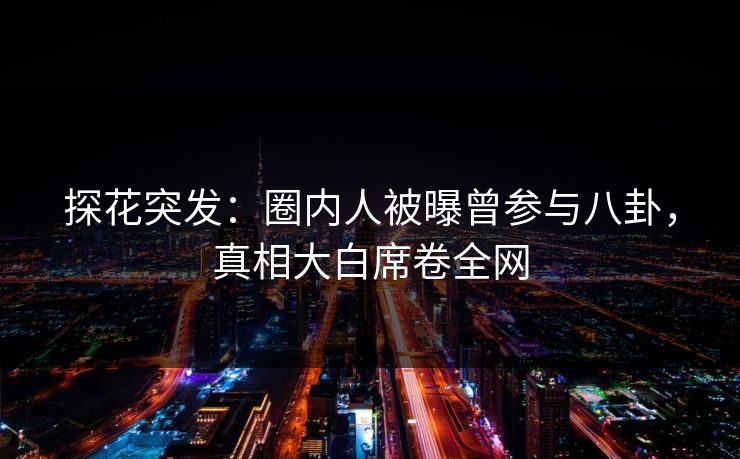 探花突发：圈内人被曝曾参与八卦，真相大白席卷全网