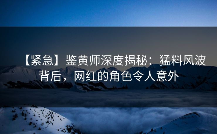【紧急】鉴黄师深度揭秘：猛料风波背后，网红的角色令人意外